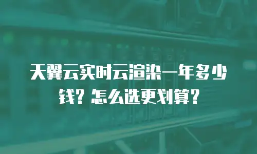 天翼云实时云渲染一年多少钱？怎么选更划算？