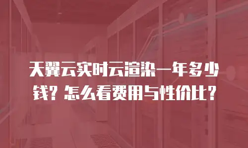 天翼云实时云渲染一年多少钱？怎么看费用与性价比？