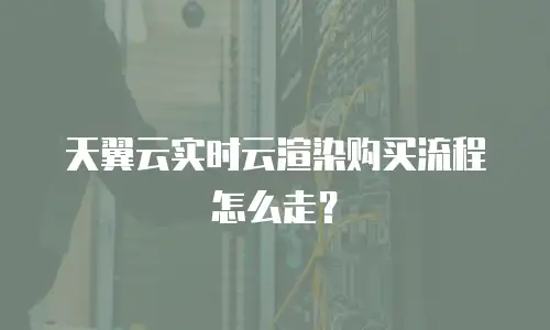 天翼云实时云渲染购买流程怎么走？