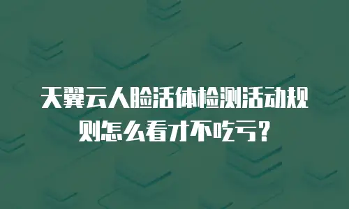 天翼云人脸活体检测活动规则怎么看才不吃亏？