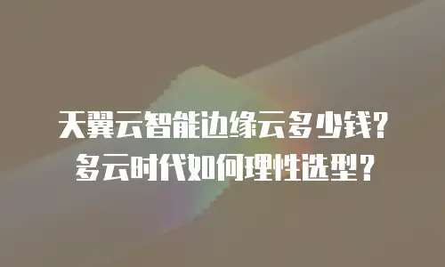 天翼云智能边缘云多少钱？多云时代如何理性选型？