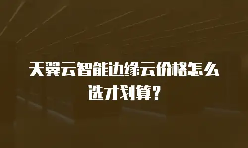 天翼云智能边缘云价格怎么选才划算？