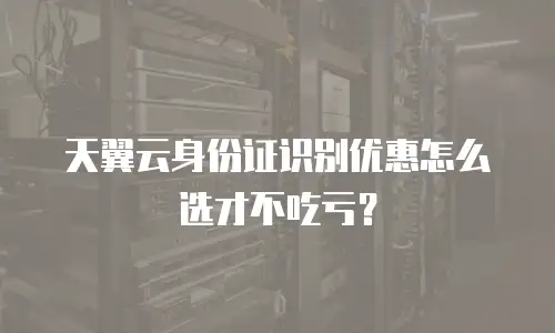 天翼云身份证识别优惠怎么选才不吃亏？