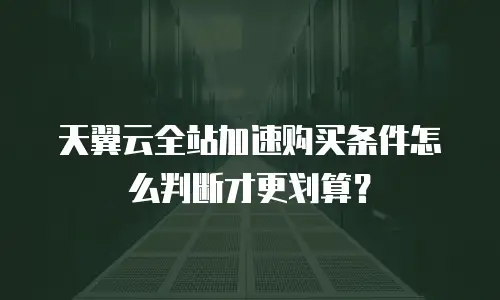 天翼云全站加速购买条件怎么判断才更划算？