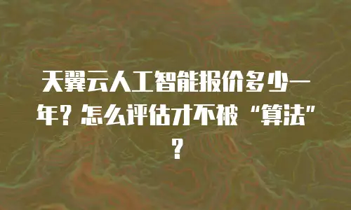 天翼云人工智能报价多少一年？怎么评估才不被“算法”？