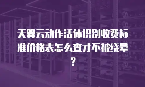 天翼云动作活体识别收费标准价格表怎么查才不被绕晕？