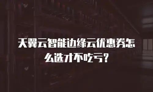 天翼云智能边缘云优惠券怎么选才不吃亏？