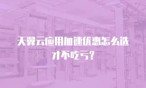 天翼云应用加速优惠怎么选才不吃亏？