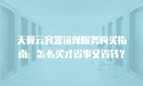 天翼云容器镜像服务购买指南：怎么买才省事又省钱？
