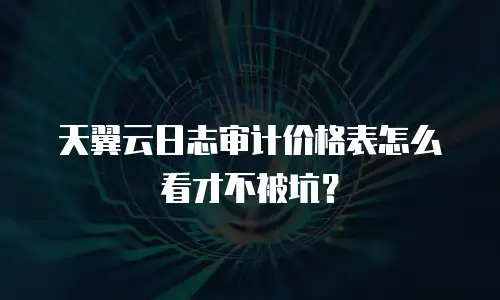 天翼云日志审计价格表怎么看才不被坑？