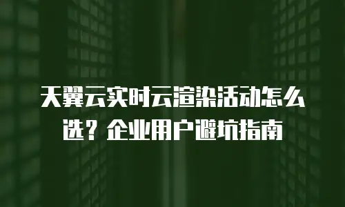 天翼云实时云渲染活动怎么选？企业用户避坑指南