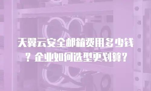 天翼云安全邮箱费用多少钱？企业如何选型更划算？