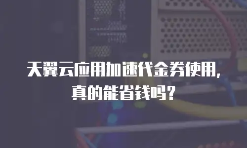 天翼云应用加速代金券使用，真的能省钱吗？