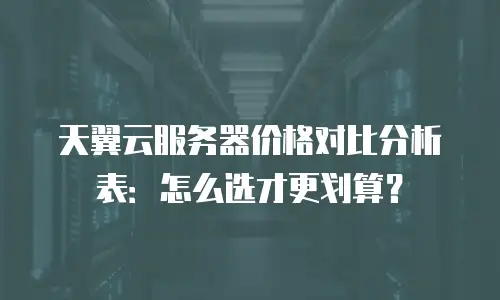 天翼云服务器价格对比分析表：怎么选才更划算？