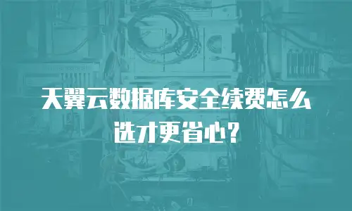 天翼云数据库安全续费怎么选才更省心？