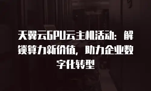 天翼云GPU云主机活动：解锁算力新价值，助力企业数字化转型