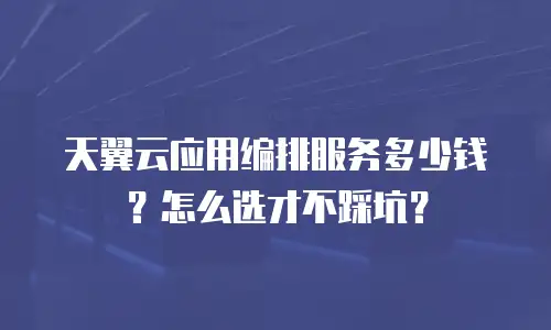 天翼云应用编排服务多少钱？怎么选才不踩坑？