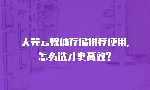 天翼云媒体存储推荐使用，怎么选才更高效？
