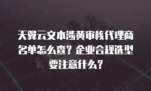 天翼云文本涉黄审核代理商名单怎么查？企业合规选型要注意什么？
