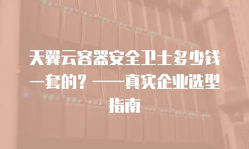 天翼云容器安全卫士多少钱一套的？——真实企业选型指南