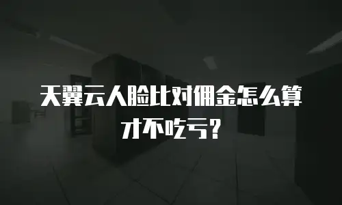 天翼云人脸比对佣金怎么算才不吃亏？