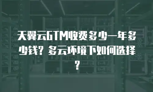 天翼云GTM收费多少一年多少钱？多云环境下如何选择？