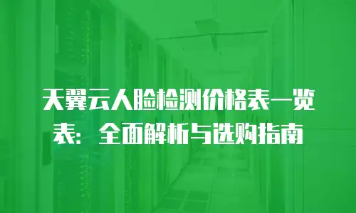 天翼云人脸检测价格表一览表：全面解析与选购指南