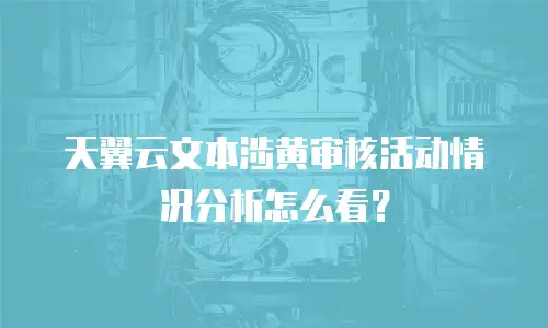 天翼云文本涉黄审核活动情况分析怎么看？