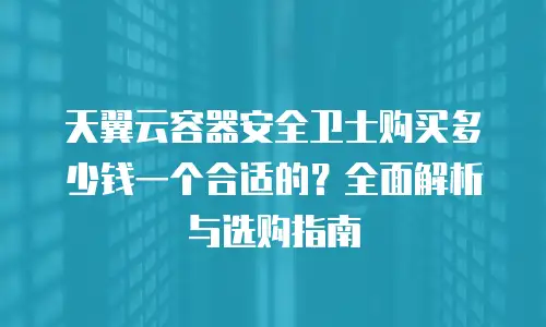 天翼云容器安全卫士购买多少钱一个合适的？全面解析与选购指南