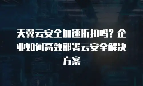 天翼云安全加速折扣吗？企业如何高效部署云安全解决方案