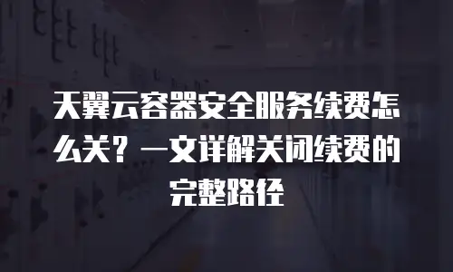 天翼云容器安全服务续费怎么关？一文详解关闭续费的完整路径