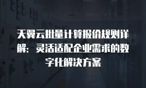 天翼云批量计算报价规则详解：灵活适配企业需求的数字化解决方案