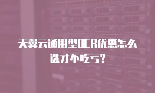 天翼云通用型OCR优惠怎么选才不吃亏？