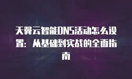 天翼云智能DNS活动怎么设置：从基础到实战的全面指南