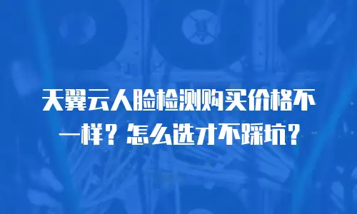 天翼云人脸检测购买价格不一样？怎么选才不踩坑？
