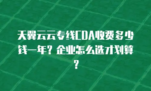 天翼云云专线CDA收费多少钱一年？企业怎么选才划算？