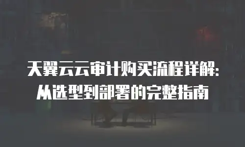 天翼云云审计购买流程详解：从选型到部署的完整指南