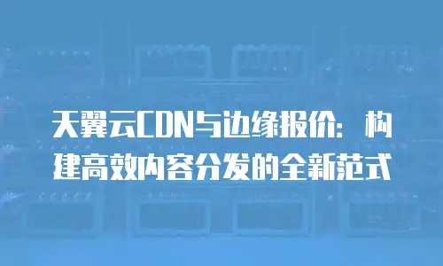 天翼云CDN与边缘报价：构建高效内容分发的全新范式
