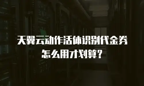 天翼云动作活体识别代金券怎么用才划算？