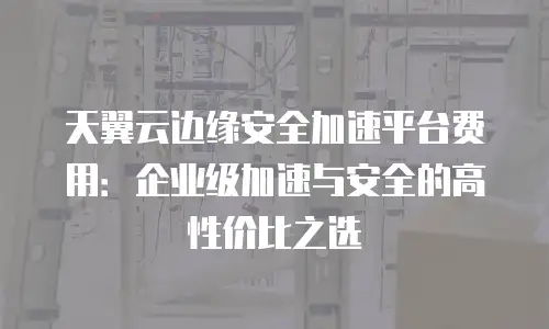 天翼云边缘安全加速平台费用：企业级加速与安全的高性价比之选