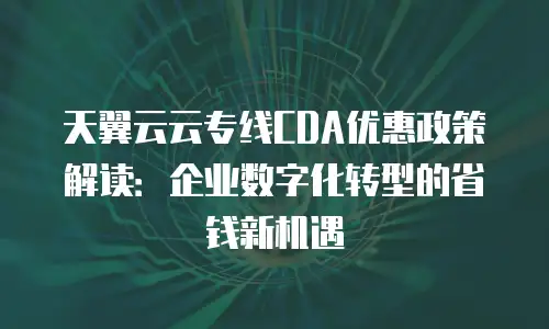 天翼云云专线CDA优惠政策解读：企业数字化转型的省钱新机遇