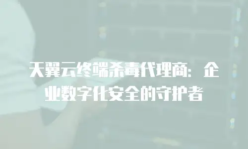 天翼云终端杀毒代理商：企业数字化安全的守护者