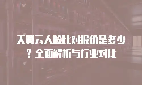 天翼云人脸比对报价是多少？全面解析与行业对比