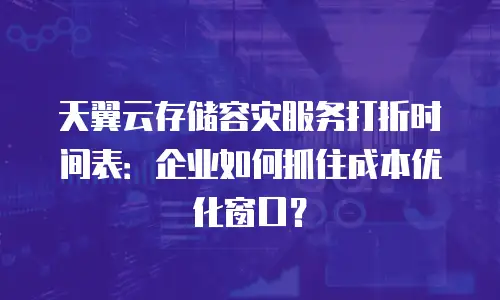 天翼云存储容灾服务打折时间表：企业如何抓住成本优化窗口？
