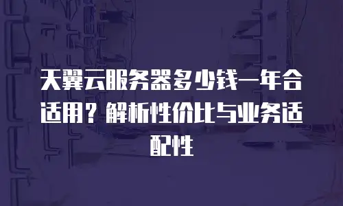 天翼云服务器多少钱一年合适用？解析性价比与业务适配性