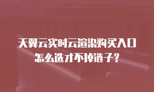 天翼云实时云渲染购买入口怎么选才不掉链子？