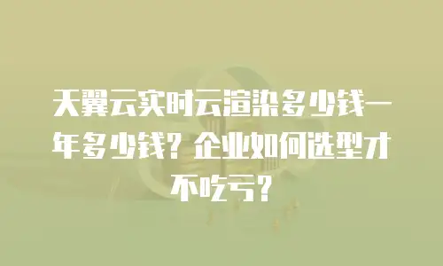 天翼云实时云渲染多少钱一年多少钱？企业如何选型才不吃亏？