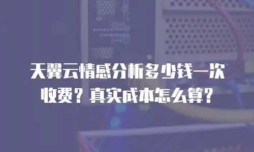 天翼云情感分析多少钱一次收费？真实成本怎么算？