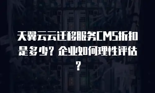 天翼云云迁移服务CMS折扣是多少？企业如何理性评估？