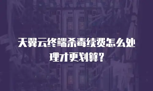 天翼云终端杀毒续费怎么处理才更划算？
